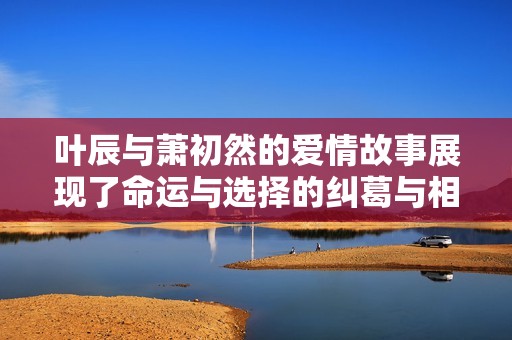 叶辰与萧初然的爱情故事展现了命运与选择的纠葛与相互依赖