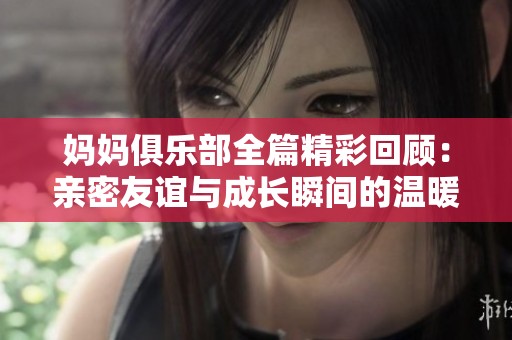 妈妈俱乐部全篇精彩回顾：亲密友谊与成长瞬间的温暖故事