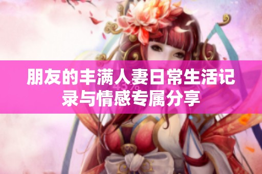 朋友的丰满人妻日常生活记录与情感专属分享