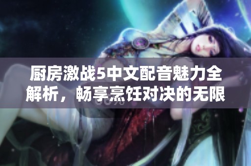 厨房激战5中文配音魅力全解析，畅享烹饪对决的无限乐趣