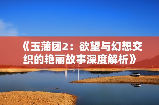 《玉蒲团2：欲望与幻想交织的艳丽故事深度解析》
