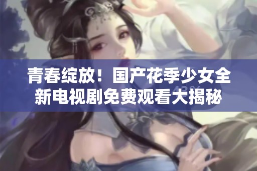 青春绽放！国产花季少女全新电视剧免费观看大揭秘