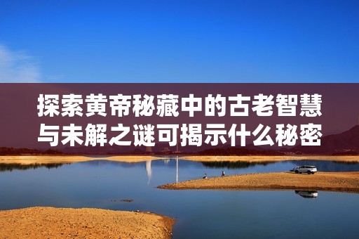 探索黄帝秘藏中的古老智慧与未解之谜可揭示什么秘密