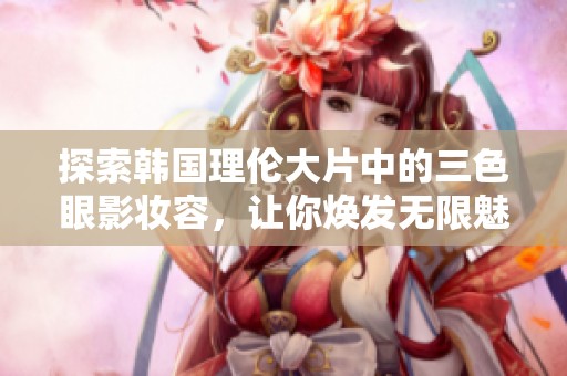探索韩国理伦大片中的三色眼影妆容，让你焕发无限魅力与个性