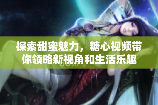 探索甜蜜魅力，糖心视频带你领略新视角和生活乐趣