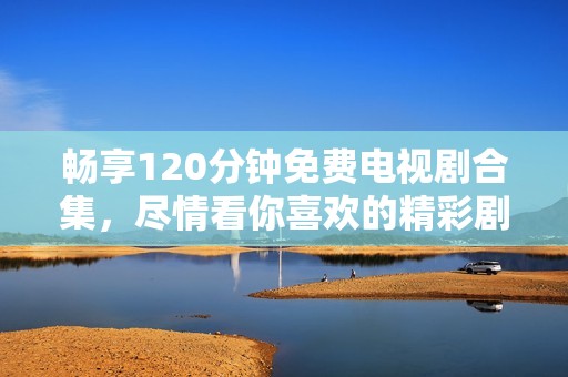 畅享120分钟免费电视剧合集，尽情看你喜欢的精彩剧情