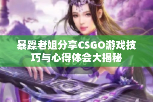 暴躁老姐分享CSGO游戏技巧与心得体会大揭秘