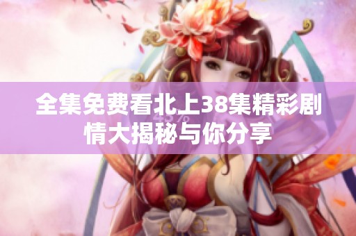 全集免费看北上38集精彩剧情大揭秘与你分享