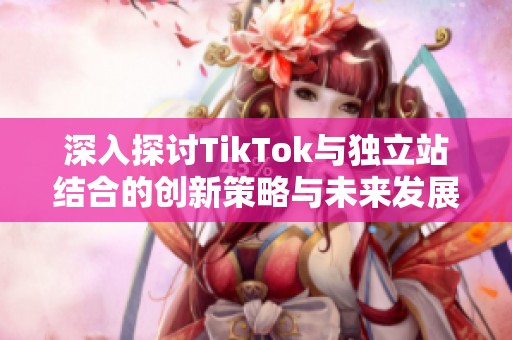 深入探讨TikTok与独立站结合的创新策略与未来发展趋势