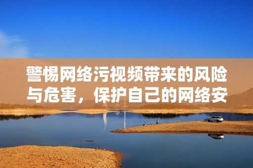 警惕网络污视频带来的风险与危害，保护自己的网络安全