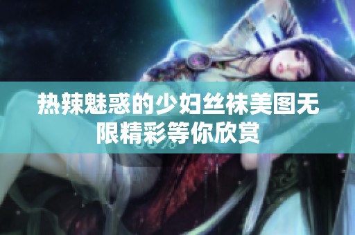热辣魅惑的少妇丝袜美图无限精彩等你欣赏
