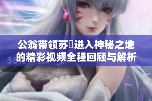 公翁带领苏玥进入神秘之地的精彩视频全程回顾与解析