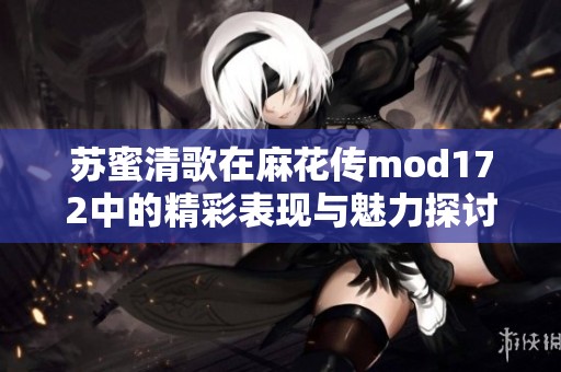 苏蜜清歌在麻花传mod172中的精彩表现与魅力探讨
