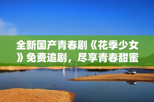 全新国产青春剧《花季少女》免费追剧，尽享青春甜蜜时光