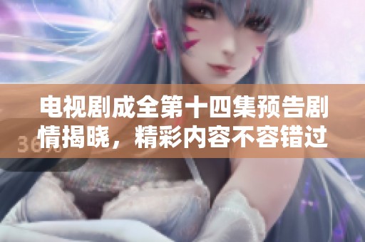 电视剧成全第十四集预告剧情揭晓，精彩内容不容错过