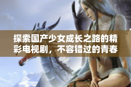 探索国产少女成长之路的精彩电视剧，不容错过的青春故事