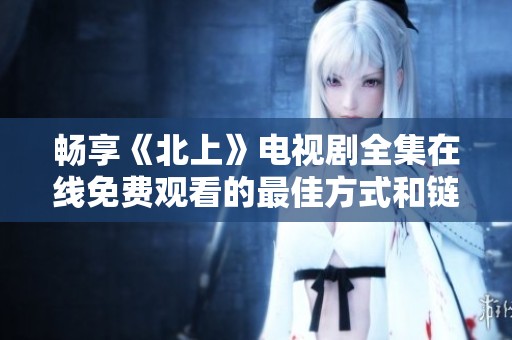畅享《北上》电视剧全集在线免费观看的最佳方式和链接