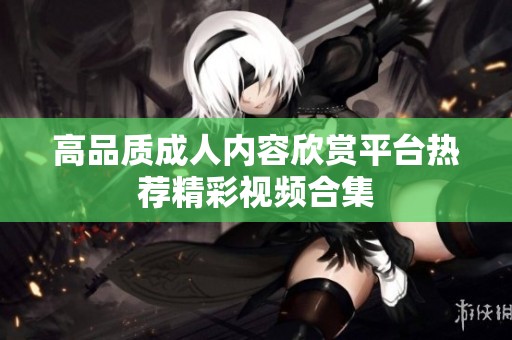 高品质成人内容欣赏平台热荐精彩视频合集