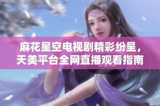 麻花星空电视剧精彩纷呈，天美平台全网直播观看指南