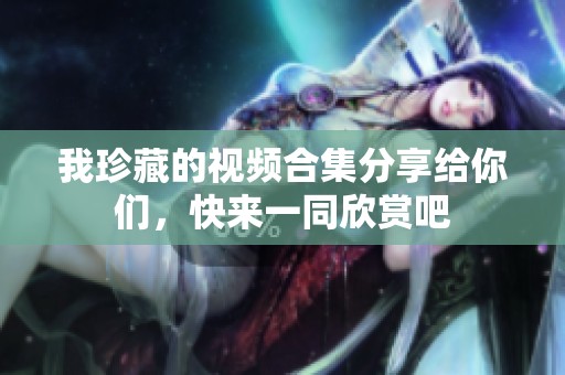 我珍藏的视频合集分享给你们，快来一同欣赏吧