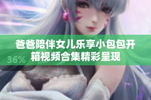 爸爸陪伴女儿乐享小包包开箱视频合集精彩呈现