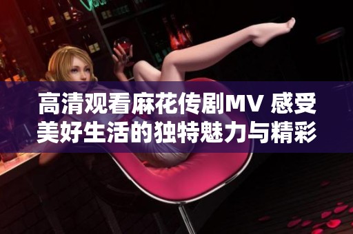 高清观看麻花传剧MV 感受美好生活的独特魅力与精彩瞬间