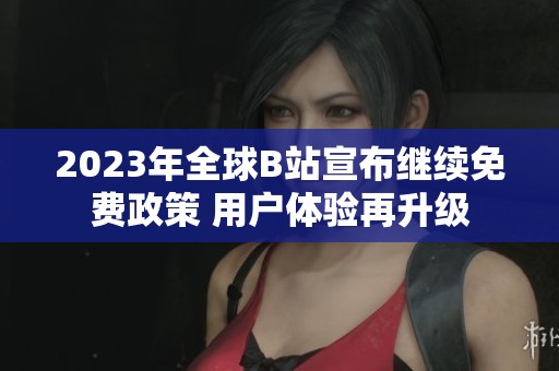 2023年全球B站宣布继续免费政策 用户体验再升级