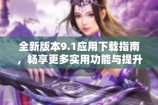全新版本9.1应用下载指南，畅享更多实用功能与提升体验