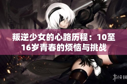 叛逆少女的心路历程：10至16岁青春的烦恼与挑战