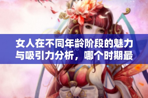 女人在不同年龄阶段的魅力与吸引力分析，哪个时期最为迷人