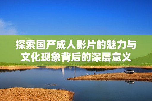 探索国产成人影片的魅力与文化现象背后的深层意义