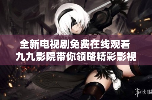 全新电视剧免费在线观看 九九影院带你领略精彩影视世界