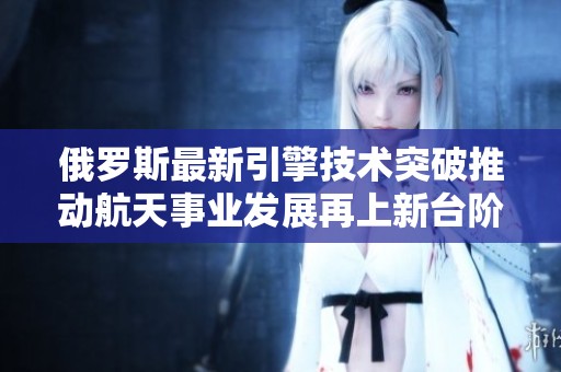 俄罗斯最新引擎技术突破推动航天事业发展再上新台阶