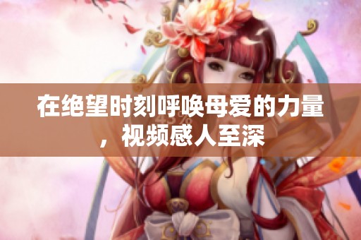 在绝望时刻呼唤母爱的力量，视频感人至深