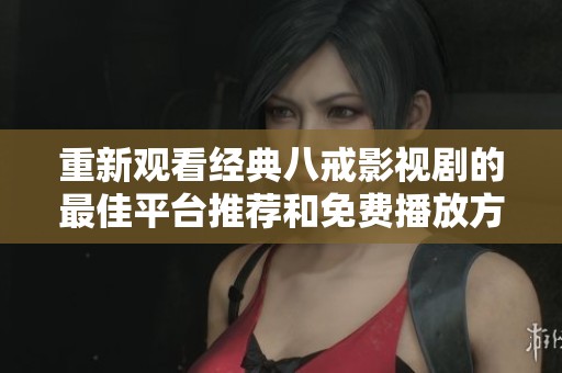 重新观看经典八戒影视剧的最佳平台推荐和免费播放方式揭秘