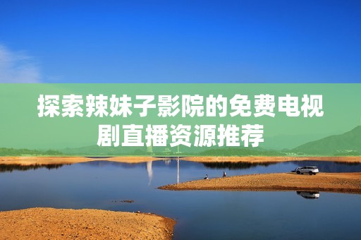 探索辣妹子影院的免费电视剧直播资源推荐