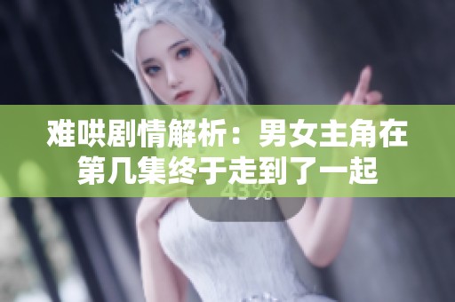 难哄剧情解析：男女主角在第几集终于走到了一起