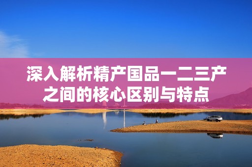深入解析精产国品一二三产之间的核心区别与特点