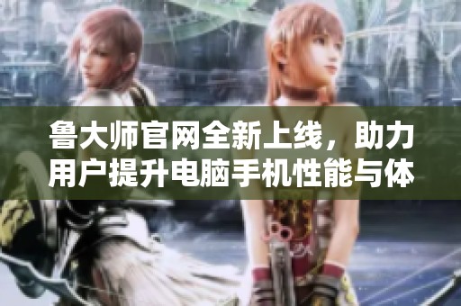 鲁大师官网全新上线，助力用户提升电脑手机性能与体验