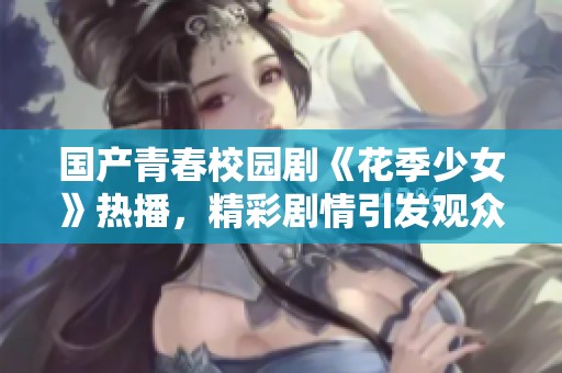 国产青春校园剧《花季少女》热播，精彩剧情引发观众热议