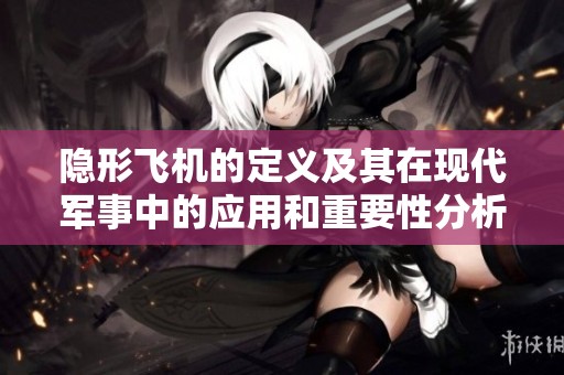 隐形飞机的定义及其在现代军事中的应用和重要性分析