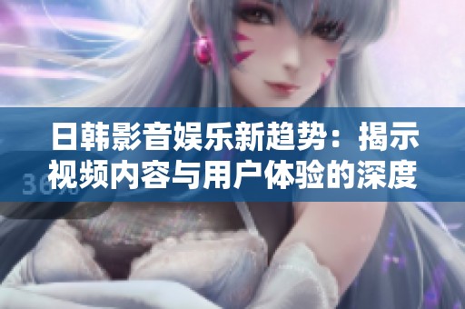 日韩影音娱乐新趋势：揭示视频内容与用户体验的深度结合