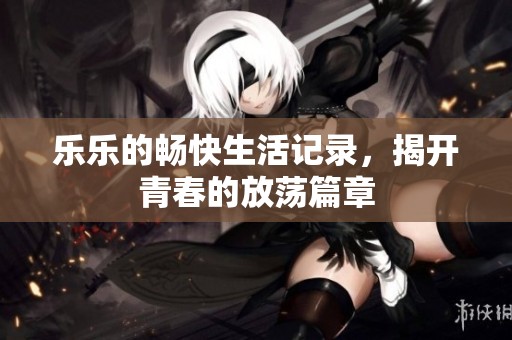 乐乐的畅快生活记录，揭开青春的放荡篇章