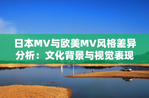 日本MV与欧美MV风格差异分析：文化背景与视觉表现的对比