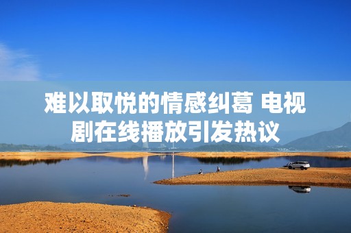 难以取悦的情感纠葛 电视剧在线播放引发热议