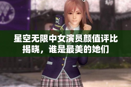 星空无限中女演员颜值评比揭晓，谁是最美的她们
