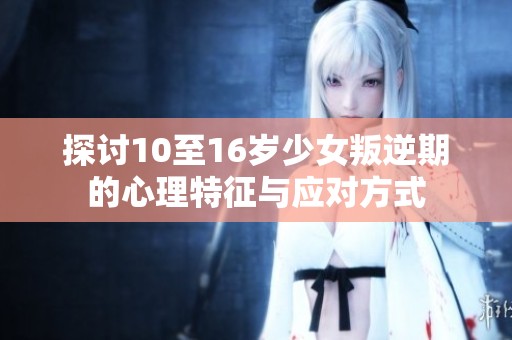 探讨10至16岁少女叛逆期的心理特征与应对方式