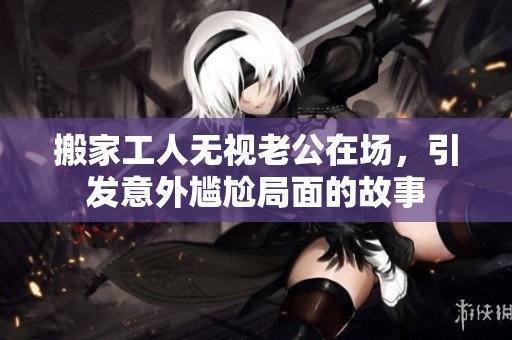 搬家工人无视老公在场，引发意外尴尬局面的故事