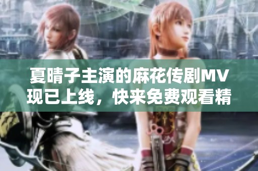 夏晴子主演的麻花传剧MV现已上线，快来免费观看精彩内容！