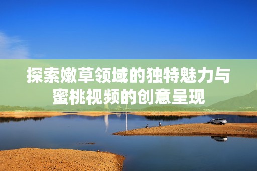 探索嫩草领域的独特魅力与蜜桃视频的创意呈现